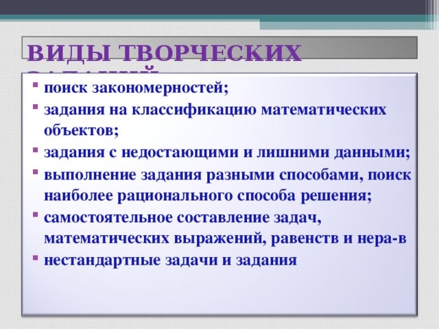 ВИДЫ ТВОРЧЕСКИХ ЗАДАНИЙ поиск закономерностей; задания на классификацию математических объектов; задания с недостающими и лишними данными; выполнение задания разными способами, поиск наиболее рационального способа решения; самостоятельное составление задач, математических выражений, равенств и нера-в нестандартные задачи и задания