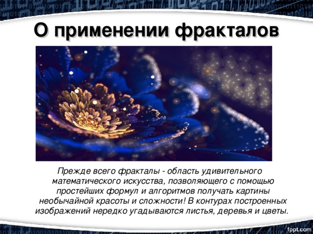 О применении фракталов    Прежде всего фракталы - область удивительного математического искусства, позволяющего с помощью простейших формул и алгоритмов получать картины необычайной красоты и сложности! В контурах построенных изображений нередко угадываются листья, деревья и цветы.       