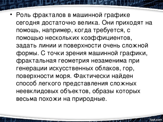 Роль фракталов в машинной графике сегодня достаточно велика. Они приходят на помощь, например, когда требуется, с помощью нескольких коэффициентов, задать линии и поверхности очень сложной формы. С точки зрения машинной графики, фрактальная геометрия незаменима при генерации искусственных облаков, гор, поверхности моря. Фактически найден способ легкого представления сложных неевклидовых объектов, образы которых весьма похожи на природные. 