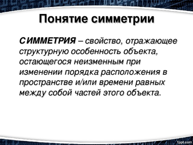 Понятие симметрии  СИММЕТРИЯ  – свойство, отражающее структурную особенность объекта, остающегося неизменным при изменении порядка расположения в пространстве и/или времени равных между собой частей этого объекта.  
