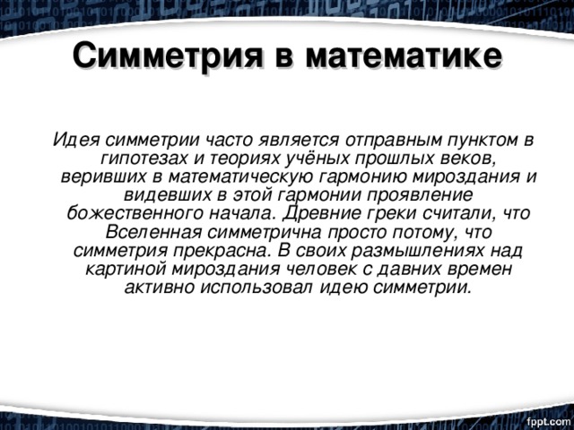 Симметрия в математике     Идея симметрии часто является отправным пунктом в гипотезах и теориях учёных прошлых веков, веривших в математическую гармонию мироздания и видевших в этой гармонии проявление божественного начала. Древние греки считали, что Вселенная симметрична просто потому, что симметрия прекрасна. В своих размышлениях над картиной мироздания человек с давних времен активно использовал идею симметрии.    