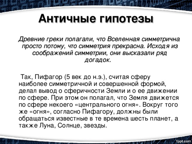 Античные гипотезы     Древние греки полагали, что Вселенная симметрична просто потому, что симметрия прекрасна. Исходя из соображений симметрии, они высказали ряд догадок.          Так, Пифагор (5 век до н.э.), считая сферу наиболее симметричной и совершенной формой, делал вывод о сферичности Земли и о ее движении по сфере. При этом он полагал, что Земля движется по сфере некоего «центрального огня». Вокруг того же «огня», согласно Пифагору, должны были обращаться известные в те времена шесть планет, а также Луна, Солнце, звезды. 