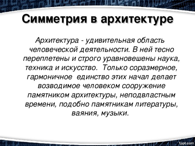 Симметрия в архитектуре    Архитектура - удивительная область человеческой деятельности. В ней тесно переплетены и строго уравновешены наука, техника и искусство.  Только соразмерное, гармоничное  единство этих начал делает возводимое человеком сооружение памятником архитектуры, неподвластным времени, подобно памятникам литературы, ваяния, музыки. 