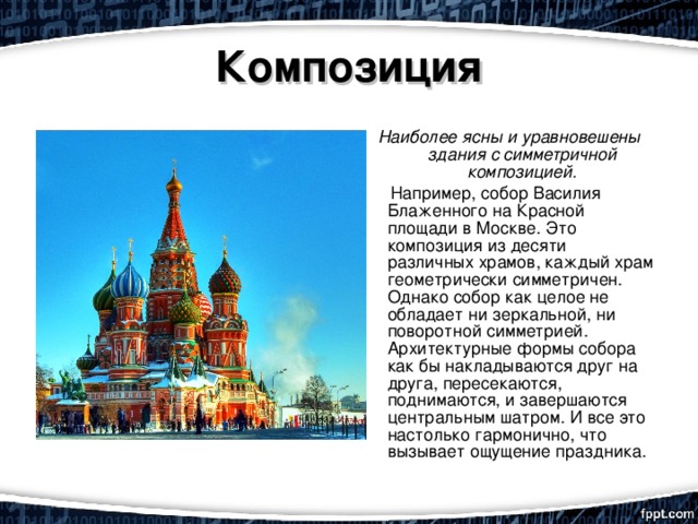 Композиция Наиболее ясны и уравновешены здания с симметричной композицией.  Например, собор Василия Блаженного на Красной площади в Москве. Это композиция из десяти различных храмов, каждый храм геометрически симметричен. Однако собор как целое не обладает ни зеркальной, ни поворотной симметрией. Архитектурные формы собора как бы накладываются друг на друга, пересекаются, поднимаются, и завершаются центральным шатром. И все это настолько гармонично, что вызывает ощущение праздника. 