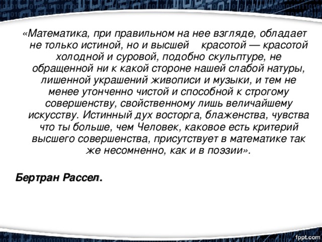  «Математика, при правильном на нее взгляде, обладает не только истиной, но и высшей красотой — красотой холодной и суровой, подобно скульптуре, не обращенной ни к какой стороне нашей слабой натуры, лишенной украшений живописи и музыки, и тем не менее утонченно чистой и способной к строгому совершенству, свойственному лишь величайшему искусству. Истинный дух восторга, блаженства, чувства что ты больше, чем Человек, каковое есть критерий высшего совершенства, присутствует в математике так же несомненно, как и в поэзии».   Бертран Рассел. 