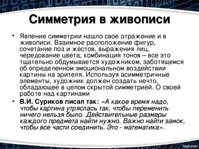 Симметрия в живописи Явление симметрии нашло свое отражение и в живописи. Взаимное расположение фигур, сочетание поз и жестов, выражения лиц, чередование цвета, комбинация тонов – все это тщательно обдумывается художником, заботящемся об определенном эмоциональном воздействии картины на зрителя. Используя асимметричные элементы, художник должен создать нечто, обладающее в целом скрытой симметрией. О своей работе над картинами В.И. Суриков писал так:  «А какое время надо, чтобы картина утряслась так, чтобы переменить ничего нельзя было. Действительные размеры каждого предмета найти нужно. Важно найти замок, чтобы все части соединить. Это - математика». 
