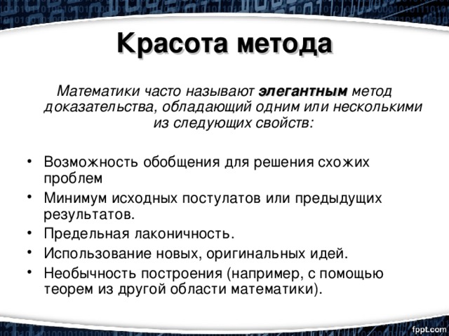 Красота метода Математики часто называют элегантным метод доказательства, обладающий одним или несколькими из следующих свойств:  Возможность обобщения для решения схожих проблем Минимум исходных постулатов или предыдущих результатов. Предельная лаконичность. Использование новых, оригинальных идей. Необычность построения (например, с помощью теорем из другой области математики). 