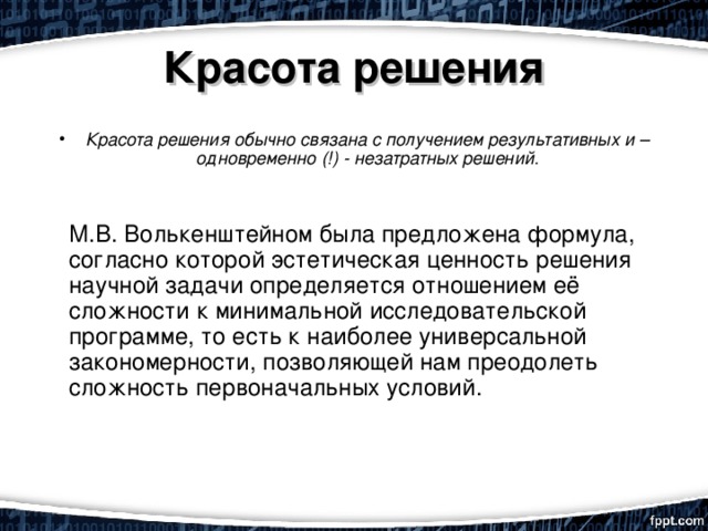 Красота решения Красота решения обычно связана с получением результативных и – одновременно (!) - незатратных решений.    М.В. Волькенштейном была предложена формула, согласно которой эстетическая ценность решения научной задачи определяется отношением её сложности к минимальной исследовательской программе, то есть к наиболее универсальной закономерности, позволяющей нам преодолеть сложность первоначальных условий. 