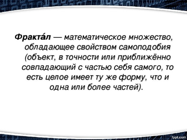 Фракта́л  — математическое множество, обладающее свойством самоподобия (объект, в точности или приближённо совпадающий с частью себя самого, то есть целое имеет ту же форму, что и одна или более частей). 