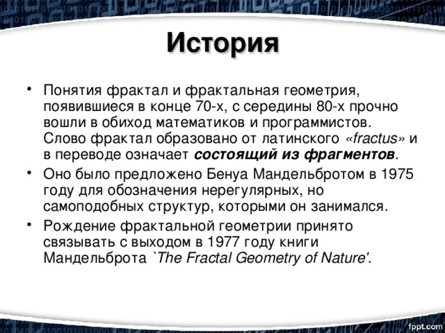 История Понятия фрактал и фрактальная геометрия, появившиеся в конце 70-х, с середины 80-х прочно вошли в обиход математиков и программистов. Слово фрактал образовано от латинского «fractus» и в переводе означает состоящий из фрагментов . Оно было предложено Бенуа Мандельбротом в 1975 году для обозначения нерегулярных, но самоподобных структур, которыми он занимался. Рождение фрактальной геометрии принято связывать с выходом в 1977 году книги Мандельброта `The Fractal Geometry of Nature' . 