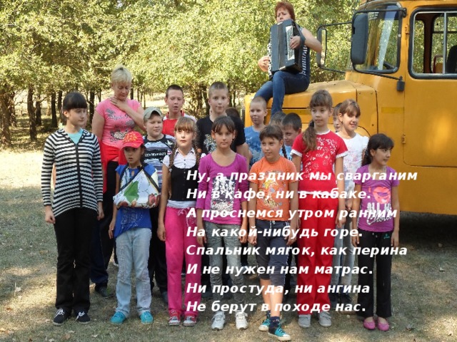 Ну, а праздник мы сварганим Ни в кафе, ни в кабаке. А проснемся утром ранним На какой-нибудь горе. Спальник мягок, как перина И не нужен нам матрас. Ни простуда, ни ангина Не берут в походе нас. 