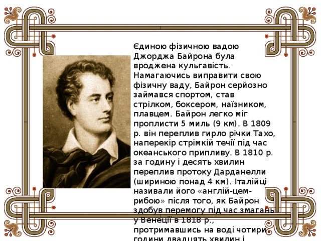 Єдиною фізичною вадою Джорджа Байрона була вроджена кульгавість. Намагаючись виправити свою фізичну ваду, Байрон серйозно займався спортом, став стрілком, боксером, наїзником, плавцем. Байрон легко міг проплисти 5 миль (9 км). В 1809 р. він переплив гирло річки Тахо, наперекір стрімкій течії під час океанського припливу. В 1810 р. за годину і десять хвилин переплив протоку Дарданелли (шириною понад 4 км). Італійці називали його «англій-цем-рибою» після того, як Байрон здобув перемогу під час змагань у Венеції в 1818 p., протримавшись на воді чотири години двадцять хвилин і здолавши відстань у кілька миль. 