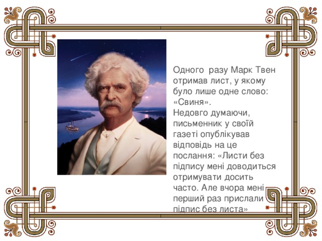 Одного разу Марк Твен отримав лист, у якому було лише одне слово: «Свиня». Недовго думаючи, письменник у своїй газеті опублікував відповідь на це послання: «Листи без підпису мені доводиться отримувати досить часто. Але вчора мені перший раз прислали підпис без листа» 