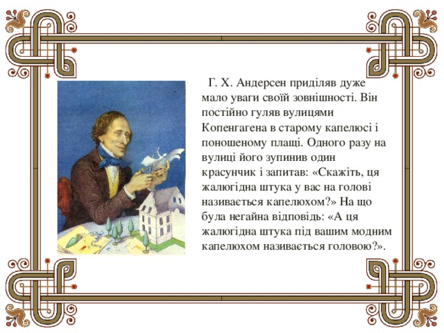    Г. Х. Андерсен приділяв дуже мало уваги своїй зовнішності. Він постійно гуляв вулицями Копенгагена в старому капелюсі і поношеному плащі. Одного разу на вулиці його зупинив один красунчик і запитав: «Скажіть, ця жалюгідна штука у вас на голові називається капелюхом?» На що була негайна відповідь: «А ця жалюгідна штука під вашим модним капелюхом називається головою?». 