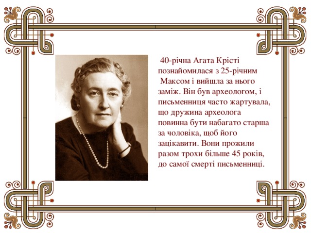   40-річна Агата Крісті познайомилася з 25-річним  Максом і вийшла за нього заміж. Він був археологом, і письменниця часто жартувала, що дружина археолога повинна бути набагато старша за чоловіка, щоб його зацікавити. Вони прожили разом трохи більше 45 років, до самої смерті письменниці. 