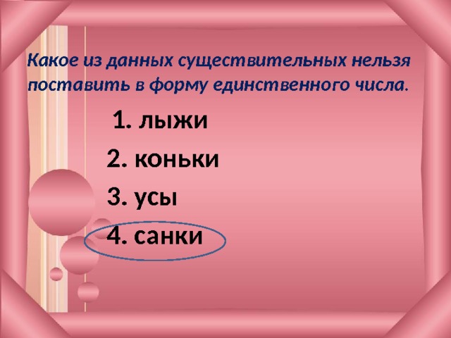 Какое из данных существительных нельзя поставить в форму единственного числа .       1. лыжи 2. коньки 3. усы 4. санки 