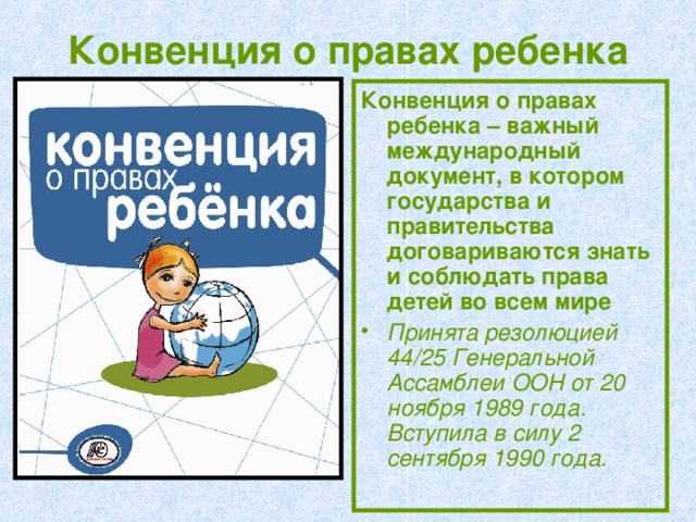 Конвенция о правах ребенка Конвенция о правах ребенка – важный международный документ, в котором государства и правительства договариваются знать и соблюдать права детей во всем мире Принята резолюцией 44/25 Генеральной Ассамблеи ООН от 20 ноября 1989 года.  Вступила в силу 2 сентября 1990 года.  