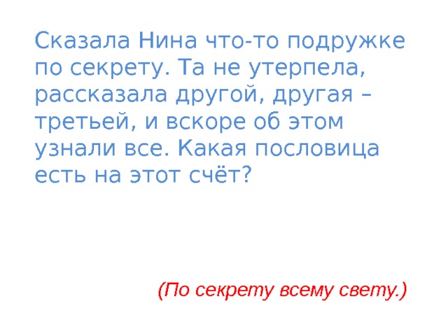 Сказала Нина что-то подружке по секрету. Та не утерпела, рассказала другой, другая – третьей, и вскоре об этом узнали все. Какая пословица есть на этот счёт? (По секрету всему свету.) 