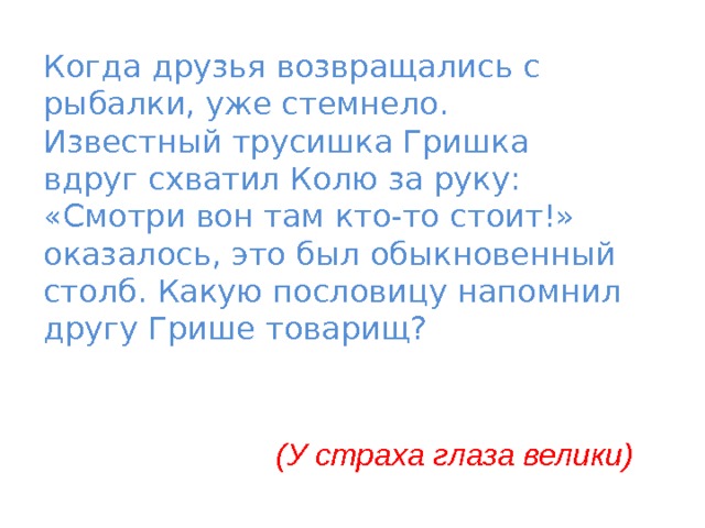 Когда друзья возвращались с рыбалки, уже стемнело. Известный трусишка Гришка вдруг схватил Колю за руку: «Смотри вон там кто-то стоит!» оказалось, это был обыкновенный столб. Какую пословицу напомнил другу Грише товарищ?  (У страха глаза велики) 
