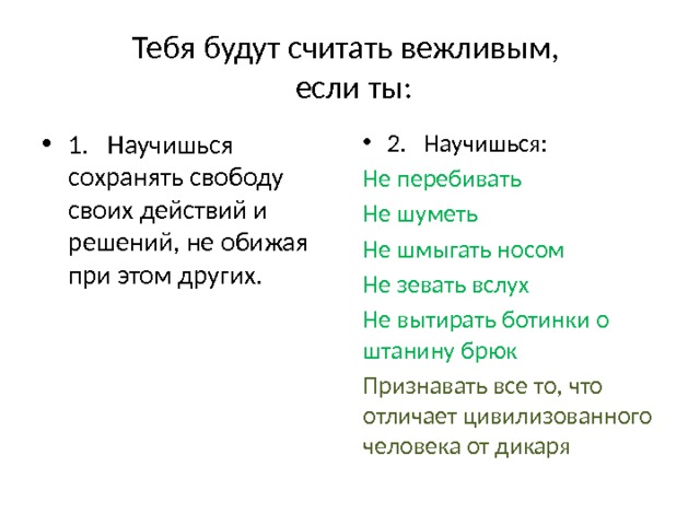Тебя будут считать вежливым,  если ты: 1. Научишься сохранять свободу своих действий и решений, не обижая при этом других. 2. Научишься: Не перебивать Не шуметь Не шмыгать носом Не зевать вслух Не вытирать ботинки о штанину брюк Признавать все то, что отличает цивилизованного человека от дикаря 