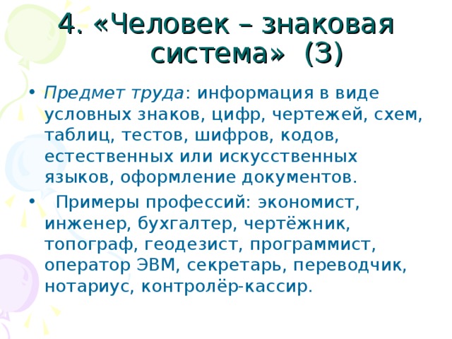 4. «Человек – знаковая система» (З) Предмет труда : информация в виде условных знаков, цифр, чертежей, схем, таблиц, тестов, шифров, кодов, естественных или искусственных языков, оформление документов.  Примеры профессий: экономист, инженер, бухгалтер, чертёжник, топограф, геодезист, программист, оператор ЭВМ, секретарь, переводчик, нотариус, контролёр-кассир. 