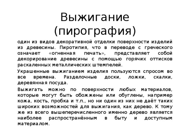 Выжигание (пирография) один из видов декоративной отделки поверхности изделий из древесины. Пиротипия, что в переводе с греческого означает «огненная печать», представляет собой декорирование древесины с помощью горячих оттисков раскаленных металлических штемпелей. Украшенные выжиганием изделия пользуются спросом во все времена. Разделочные доски, ложки, скалки, деревянная посуда. Выжигать можно по поверхности любых материалов, которые могут быть обожжены или обуглены, например кожа, кость, пробка и т.п., но ни один из них не даёт таких широких возможностей для выжигания, как дерево. К тому же из всего вышеперечисленного именно дерево является наиболее распространённым в быту и доступным материалом. 