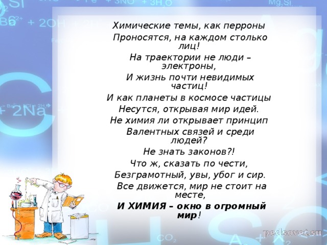 Химические темы, как перроны  Проносятся, на каждом столько лиц!  На траектории не люди – электроны,  И жизнь почти невидимых частиц!  И как планеты в космосе частицы  Несутся, открывая мир идей.  Не химия ли открывает принцип  Валентных связей и среди людей?  Не знать законов?!  Что ж, сказать по чести,  Безграмотный, увы, убог и сир.   Все движется, мир не стоит на месте,   И ХИМИЯ – окно в огромный мир !  