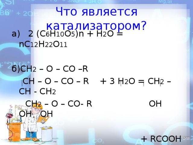 Что является катализатором? а) 2 ( C 6 H 10 O 5 ) n + H 2 O = n С 12 H 22 O 11 б ) С H 2 – O – CO –R  CH – O – CO – R + 3 H 2 O = CH 2 – CH - CH 2   CH 2 – O – CO- R OH OH OH + RCOOH 