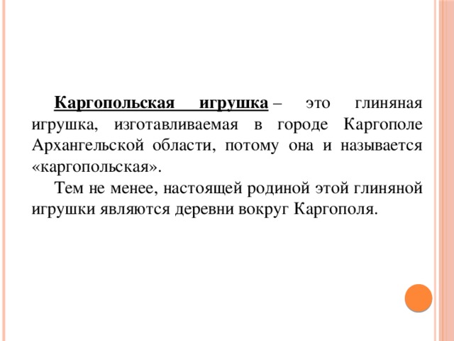  Каргопольская игрушка  – это глиняная игрушка, изготавливаемая в городе Каргополе Архангельской области, потому она и называется «каргопольская».  Тем не менее, настоящей родиной этой глиняной игрушки являются деревни вокруг Каргополя. 
