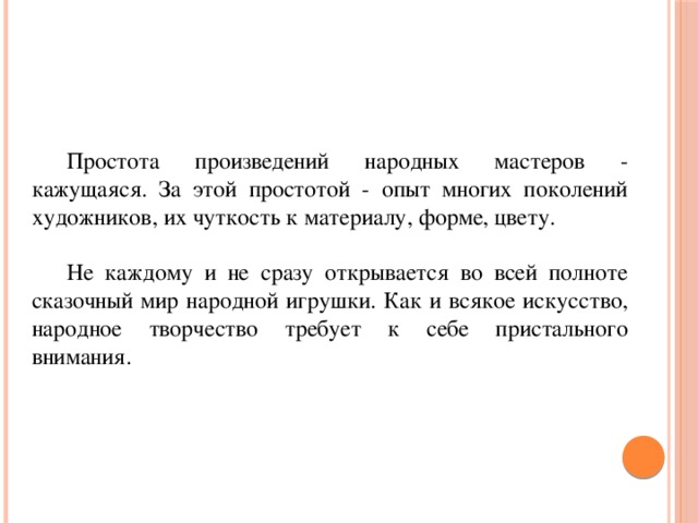  Простота произведений народных мастеров - кажущаяся. За этой простотой - опыт многих поколений художников, их чуткость к материалу, форме, цвету.   Не каждому и не сразу открывается во всей полноте сказочный мир народной игрушки. Как и всякое искусство, народное творчество требует к себе пристального внимания. 