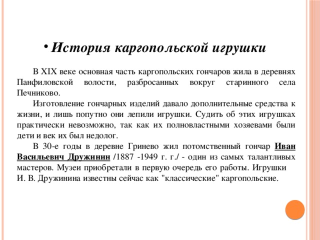 История каргопольской игрушки   В ХIХ веке основная часть каргопольских гончаров жила в деревнях Панфиловской волости, разбросанных вокруг старинного села Печниково.   Изготовление гончарных изделий давало дополнительные средства к жизни, и лишь попутно они лепили игрушки. Судить об этих игрушках практически невозможно, так как их полновластными хозяевами были дети и век их был недолог.  В 30-е годы в деревне Гринево жил потомственный гончар Иван Васильевич Дружинин /1887 -1949 г. г./ - один из самых талантливых мастеров. Музеи приобретали в первую очередь его работы. Игрушки И. В. Дружинина известны сейчас как 