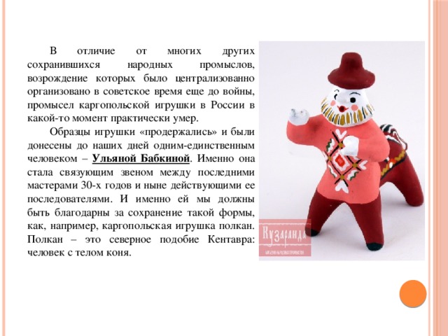  В отличие от многих других сохранившихся народных промыслов, возрождение которых было централизованно организовано в советское время еще до войны, промысел каргопольской игрушки в России в какой-то момент практически умер.  Образцы игрушки «продержались» и были донесены до наших дней одним-единственным человеком – Ульяной Бабкиной . Именно она стала связующим звеном между последними мастерами 30-х годов и ныне действующими ее последователями. И именно ей мы должны быть благодарны за сохранение такой формы, как, например, каргопольская игрушка полкан. Полкан – это северное подобие Кентавра: человек с телом коня. 