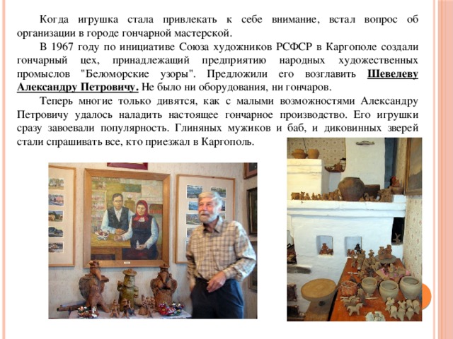  Когда игрушка стала привлекать к себе внимание, встал вопрос об организации в городе гончарной мастерской.   В 1967 году по инициативе Союза художников РСФСР в Каргополе создали гончарный цех, принадлежащий предприятию народных художественных промыслов 