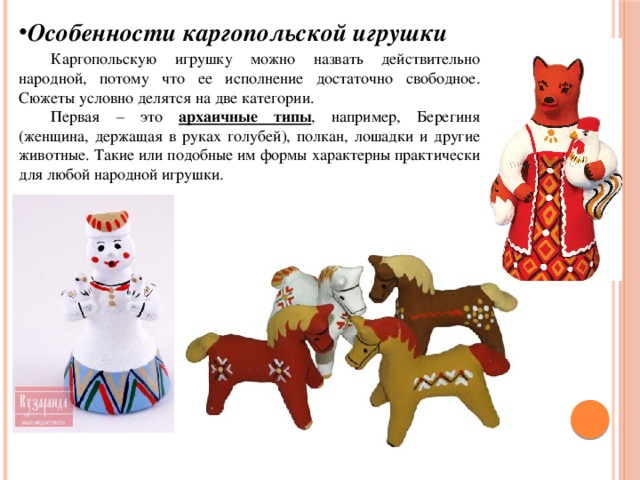 Особенности каргопольской игрушки  Каргопольскую игрушку можно назвать действительно народной, потому что ее исполнение достаточно свободное. Сюжеты условно делятся на две категории.  Первая – это архаичные типы , например, Берегиня (женщина, держащая в руках голубей), полкан, лошадки и другие животные. Такие или подобные им формы характерны практически для любой народной игрушки. 