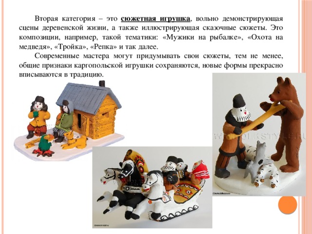  Вторая категория – это сюжетная игрушка , вольно демонстрирующая сцены деревенской жизни, а также иллюстрирующая сказочные сюжеты. Это композиции, например, такой тематики: «Мужики на рыбалке», «Охота на медведя», «Тройка», «Репка» и так далее.  Современные мастера могут придумывать свои сюжеты, тем не менее, общие признаки каргопольской игрушки сохраняются, новые формы прекрасно вписываются в традицию. 