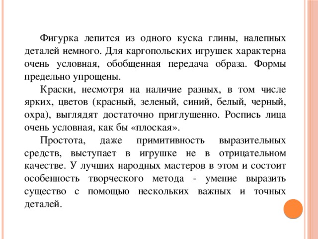  Фигурка лепится из одного куска глины, налепных деталей немного. Для каргопольских игрушек характерна очень условная, обобщенная передача образа. Формы предельно упрощены.  Краски, несмотря на наличие разных, в том числе ярких, цветов (красный, зеленый, синий, белый, черный, охра), выглядят достаточно приглушенно. Роспись лица очень условная, как бы «плоская».   Простота, даже примитивность выразительных средств, выступает в игрушке не в отрицательном качестве. У лучших народных мастеров в этом и состоит особенность творческого метода - умение выразить существо с помощью нескольких важных и точных деталей.   