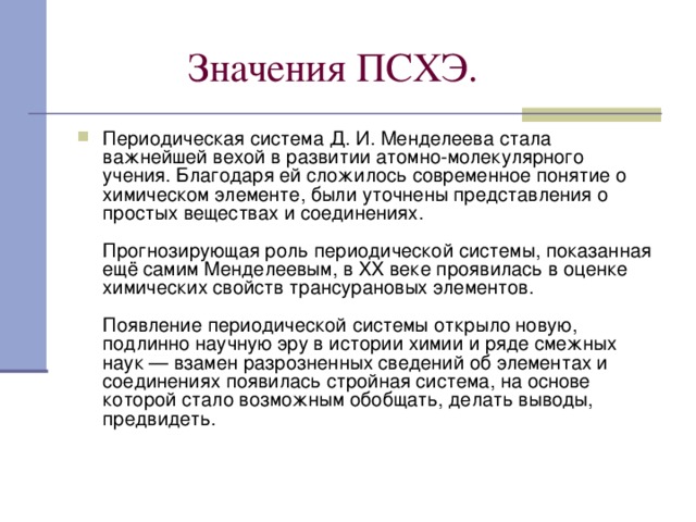  Значения ПСХЭ. Периодическая система Д. И. Менделеева стала важнейшей вехой в развитии атомно-молекулярного учения. Благодаря ей сложилось современное понятие о химическом элементе, были уточнены представления о простых веществах и соединениях.   Прогнозирующая роль периодической системы, показанная ещё самим Менделеевым, в XX веке проявилась в оценке химических свойств трансурановых элементов.   Появление периодической системы открыло новую, подлинно научную эру в истории химии и ряде смежных наук — взамен разрозненных сведений об элементах и соединениях появилась стройная система, на основе которой стало возможным обобщать, делать выводы, предвидеть.   