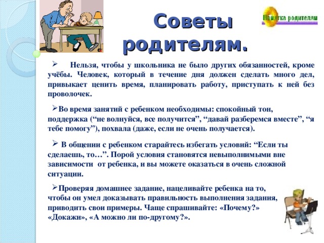 Советы родителям.   Нельзя, чтобы у школьника не было других обязанностей, кроме учёбы. Человек, который в течение дня должен сделать много дел, привыкает ценить время, планировать работу, приступать к ней без проволочек. Во время занятий с ребенком необходимы: спокойный тон, поддержка (“не волнуйся, все получится”, “давай разберемся вместе”, “я тебе помогу”), похвала (даже, если не очень получается).   В общении с ребенком старайтесь избегать условий: “Если ты сделаешь, то…”. Порой условия становятся невыполнимыми вне зависимости от ребенка, и вы можете оказаться в очень сложной ситуации.  Проверяя домашнее задание, нацеливайте ребенка на то, чтобы он умел доказывать правильность выполнения задания, приводить свои примеры. Чаще спрашивайте: «Почему?» «Докажи», «А можно ли по-другому?». 