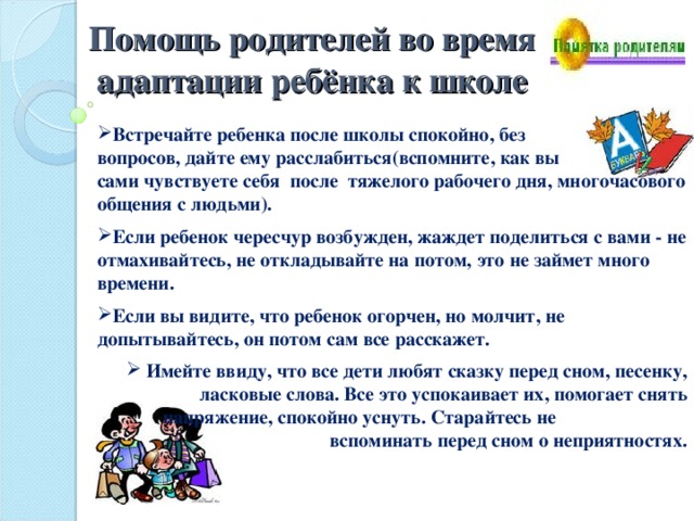 Помощь родителей во время адаптации ребёнка к школе Встречайте ребенка после школы спокойно, без вопросов, дайте ему расслабиться(вспомните, как вы сами чувствуете себя после тяжелого рабочего дня, многочасового общения с людьми).  Если ребенок чересчур возбужден, жаждет поделиться с вами - не отмахивайтесь, не откладывайте на потом, это не займет много времени.   Если вы видите, что ребенок огорчен, но молчит, не допытывайтесь, он потом сам все расскажет.    Имейте ввиду, что все дети любят сказку перед сном, песенку, ласковые слова. Все это успокаивает их, помогает снять напряжение, спокойно уснуть. Старайтесь не вспоминать перед сном о неприятностях. 