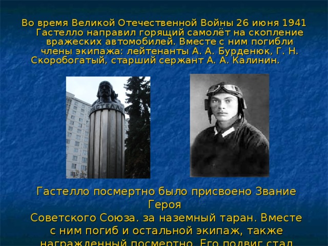 Во время Великой Отечественной Войны 26 июня 1941 Гастелло направил горящий самолёт на скопление вражеских автомобилей. Вместе с ним погибли члены экипажа: лейтенанты А. А. Бурденюк, Г. Н. Скоробогатый, старший сержант А. А. Калинин. Гастелло посмертно было присвоено Звание Героя Советского Союза. за наземный таран. Вместе с ним погиб и остальной экипаж, также награжденный посмертно. Его подвиг стал легендой. 