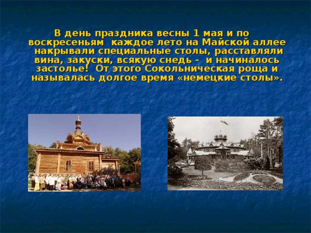 В день праздника весны 1 мая и по воскресеньям  каждое лето на Майской аллее накрывали специальные столы, расставляли вина, закуски, всякую снедь - и начиналось застолье! От этого Сокольническая роща и называлась долгое время «немецкие столы». 