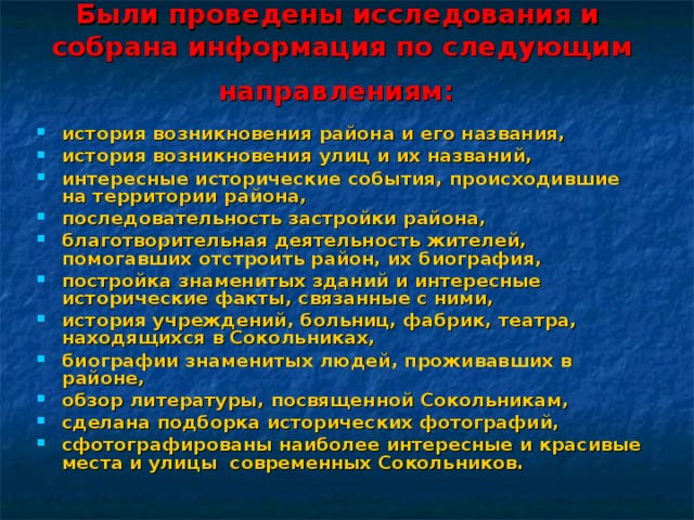 Были проведены исследования и собрана информация по следующим направлениям:  история возникновения района и его названия, история возникновения улиц и их названий, интересные исторические события, происходившие на территории района, последовательность застройки района, благотворительная деятельность жителей, помогавших отстроить район, их биография, постройка знаменитых зданий и интересные исторические факты, связанные с ними, история учреждений, больниц, фабрик, театра, находящихся в Сокольниках, биографии знаменитых людей, проживавших в районе, обзор литературы, посвященной Сокольникам, сделана подборка исторических фотографий, сфотографированы наиболее интересные и красивые места и улицы современных Сокольников. 