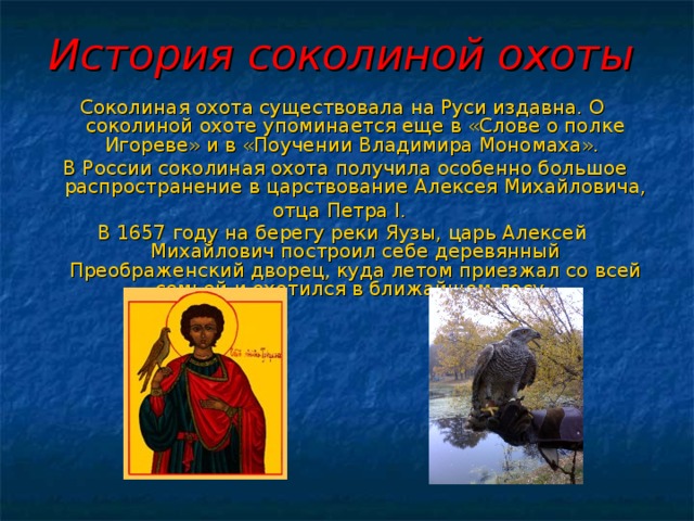 История соколиной охоты  Соколиная охота существовала на Руси издавна. О соколиной охоте упоминается еще в «Слове о полке Игореве» и в «Поучении Владимира Мономаха».  В России соколиная охота получила особенно большое распространение в царствование Алексея Михайловича, отца Петра I . В 1657 году на берегу реки Яузы, царь Алексей Михайлович построил себе деревянный Преображенский дворец, куда летом приезжал со всей семьей и охотился в ближайшем лесу.  