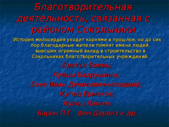 Благотворительная деятельность, связанная с районом Сокольники История милосердия уходит корнями в прошлое, но до сих пор благодарные жители помнят имена людей, внесших огромный вклад в строительство в Сокольниках благотворительных учреждений. Братья Боевы; Купцы Бахрушины; Баев Иван Денисович-младший; Купец Ермаков; Купец Лямин; Барон П.Г. фон Дервиз и др. 