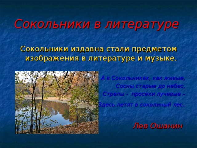 Сокольники в литературе  Сокольники издавна стали предметом изображения в литературе и музыке.  А в Сокольниках, как живые,  Сосны старые до небес, Стрелы - просеки лучевые – Здесь летят в соколиный лес .  Лев Ошанин  