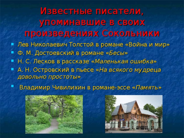 Известные писатели,  упоминавшие в своих произведениях Сокольники Лев Николаевич Толстой в романе «Война и мир» Ф. М. Достоевский в романе « Бесы » Н. С. Лесков в рассказе « Маленькая ошибка » А. Н. Островский в пьесе « На всякого  мудреца довольно простоты »  Владимир Чивилихин в романе-эссе « Память »   
