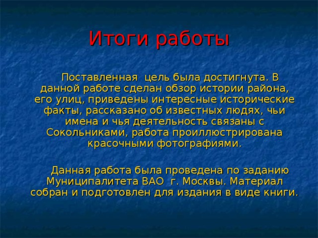 Итоги работы  Поставленная цель была достигнута. В данной работе сделан обзор истории района, его улиц, приведены интересные исторические факты, рассказано об известных людях, чьи имена и чья деятельность связаны с Сокольниками, работа проиллюстрирована красочными фотографиями.  Данная работа была проведена по заданию Муниципалитета ВАО г. Москвы. Материал собран и подготовлен для издания в виде книги. 