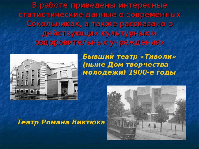 В работе приведены интересные статистические данные о современных Сокольниках, а также рассказано о действующих культурных и оздоровительных учреждениях Бывший театр «Тиволи» (ныне Дом творчества молодежи) 1900-е годы  Театр Романа Виктюка  