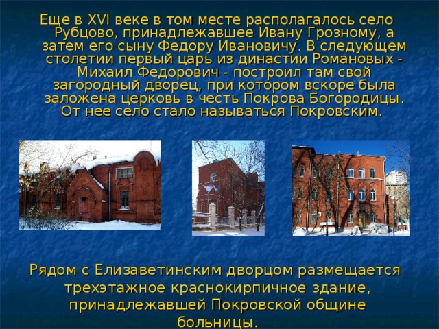Еще в XVI веке в том месте располагалось село Рубцово, принадлежавшее Ивану Грозному, а затем его сыну Федору Ивановичу. В следующем столетии первый царь из династии Романовых - Михаил Федорович - построил там свой загородный дворец, при котором вскоре была заложена церковь в честь Покрова Богородицы. От нее село стало называться Покровским. Рядом с Елизаветинским дворцом размещается трехэтажное краснокирпичное здание, принадлежавшей Покровской общине больницы. 