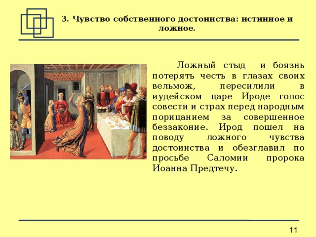 3. Чувство собственного достоинства: истинное и ложное.  Ложный стыд и боязнь потерять честь в глазах своих вельмож, пересилили в иудейском царе Ироде голос совести и страх перед народным порицанием за совершенное беззаконие. Ирод пошел на поводу ложного чувства достоинства и обезглавил по просьбе Саломии пророка Иоанна Предтечу. 